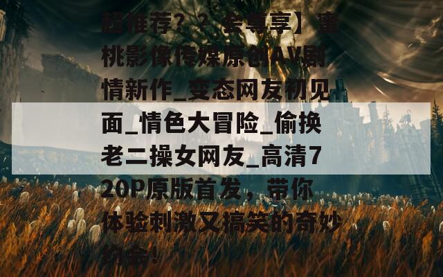 超推荐？？会尊享】蜜桃影像传媒原创AV剧情新作_变态网友初见面_情色大冒险_偷换老二操女网友_高清720P原版首发，带你体验刺激又搞笑的奇妙约会！