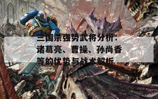 三国杀强势武将分析：诸葛亮、曹操、孙尚香等的优势与战术解析