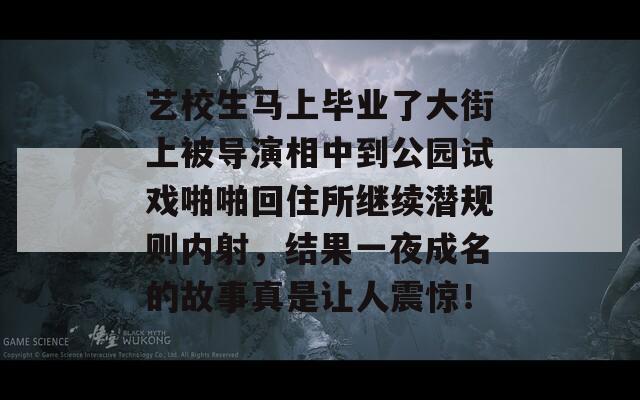 艺校生马上毕业了大街上被导演相中到公园试戏啪啪回住所继续潜规则内射，结果一夜成名的故事真是让人震惊！