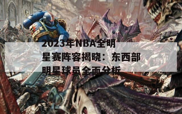 2023年NBA全明星赛阵容揭晓：东西部明星球员全面分析