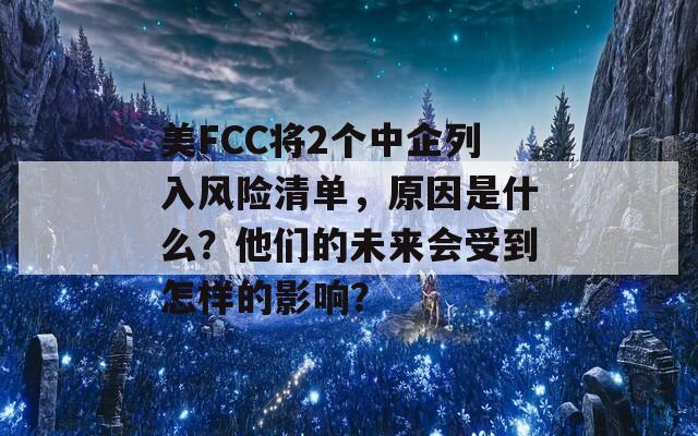 美FCC将2个中企列入风险清单，原因是什么？他们的未来会受到怎样的影响？