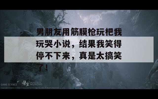 男朋友用筋膜枪玩杷我玩哭小说，结果我笑得停不下来，真是太搞笑了！