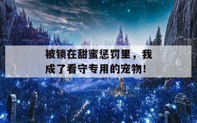 被锁在甜蜜惩罚里，我成了看守专用的宠物！