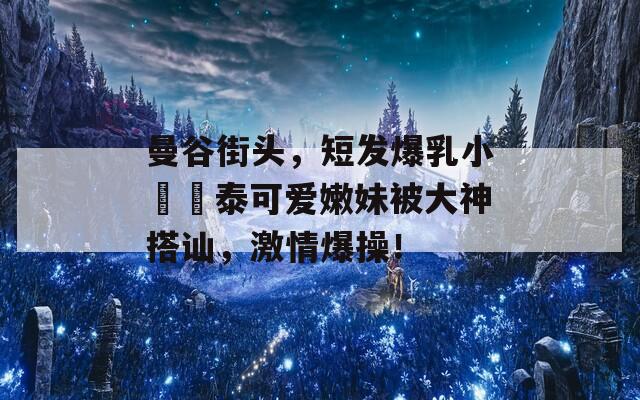 曼谷街头，短发爆乳小隻馬泰可爱嫩妹被大神搭讪，激情爆操！