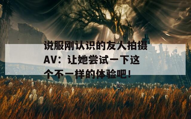 说服刚认识的友人拍摄AV：让她尝试一下这个不一样的体验吧！