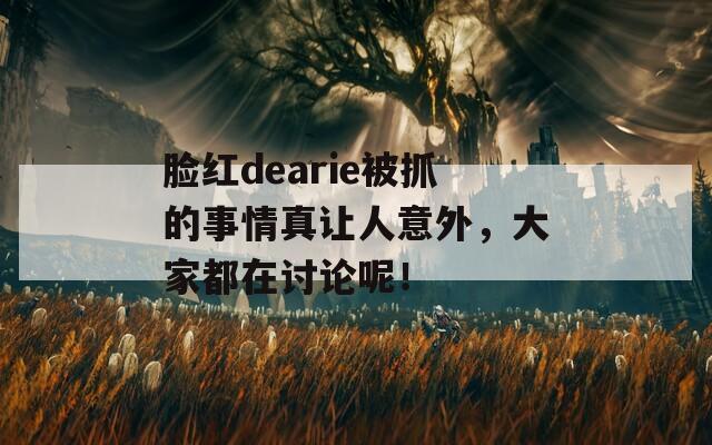 脸红dearie被抓的事情真让人意外，大家都在讨论呢！