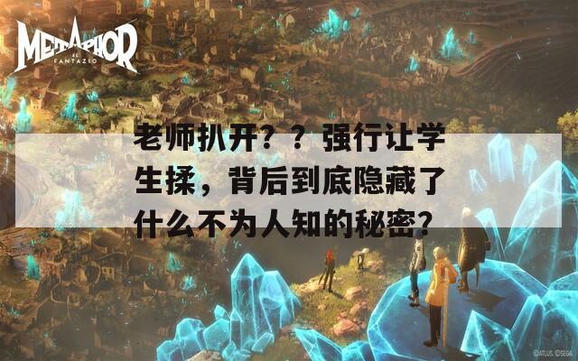 老师扒开？？强行让学生揉，背后到底隐藏了什么不为人知的秘密？