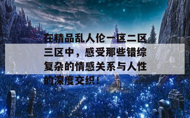 在精品乱人伦一区二区三区中，感受那些错综复杂的情感关系与人性的深度交织！