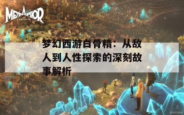 梦幻西游白骨精：从敌人到人性探索的深刻故事解析