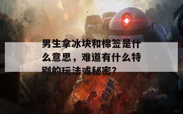 男生拿冰块和棉签是什么意思，难道有什么特别的玩法或秘密？