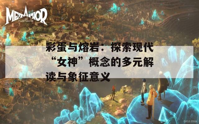 彩蛋与熔岩：探索现代“女神”概念的多元解读与象征意义