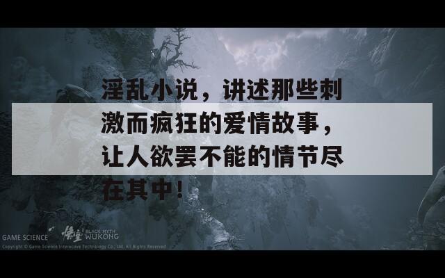 淫乱小说，讲述那些刺激而疯狂的爱情故事，让人欲罢不能的情节尽在其中！