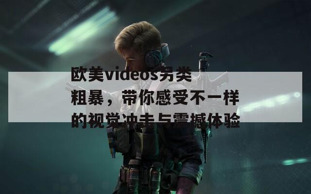 欧美videos另类粗暴，带你感受不一样的视觉冲击与震撼体验