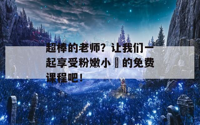 超棒的老师？让我们一起享受粉嫩小泬的免费课程吧！