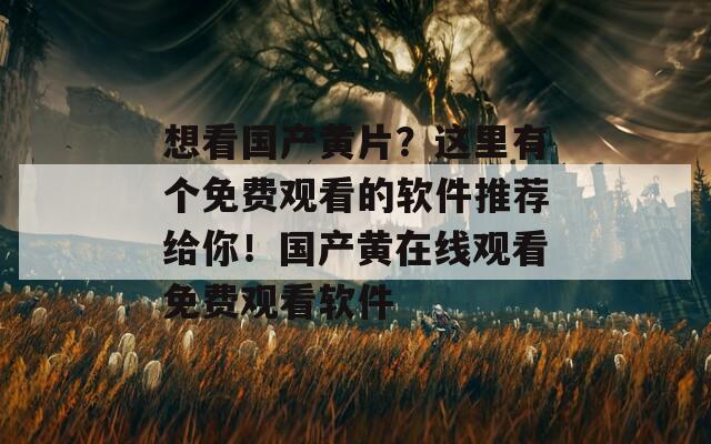 想看国产黄片？这里有个免费观看的软件推荐给你！国产黄在线观看免费观看软件