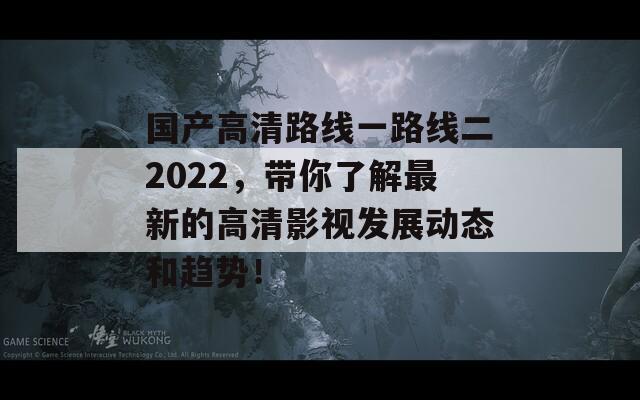 国产高清路线一路线二2022，带你了解最新的高清影视发展动态和趋势！