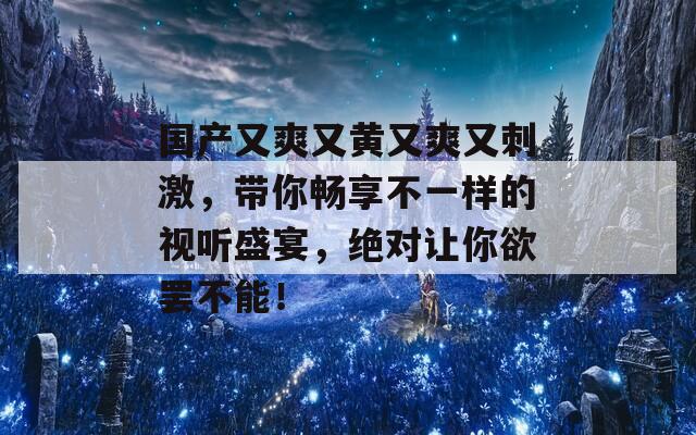 国产又爽又黄又爽又刺激，带你畅享不一样的视听盛宴，绝对让你欲罢不能！