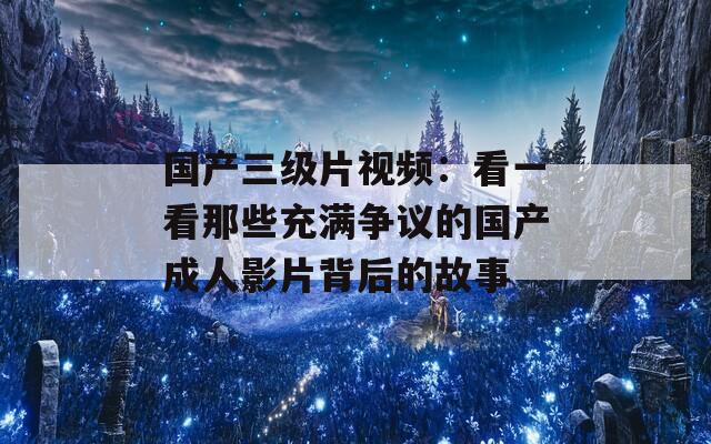 国产三级片视频：看一看那些充满争议的国产成人影片背后的故事