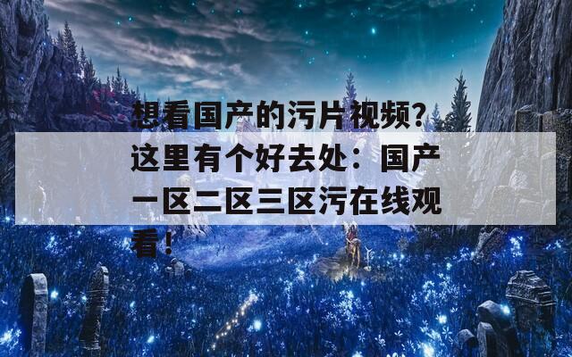 想看国产的污片视频？这里有个好去处：国产一区二区三区污在线观看！