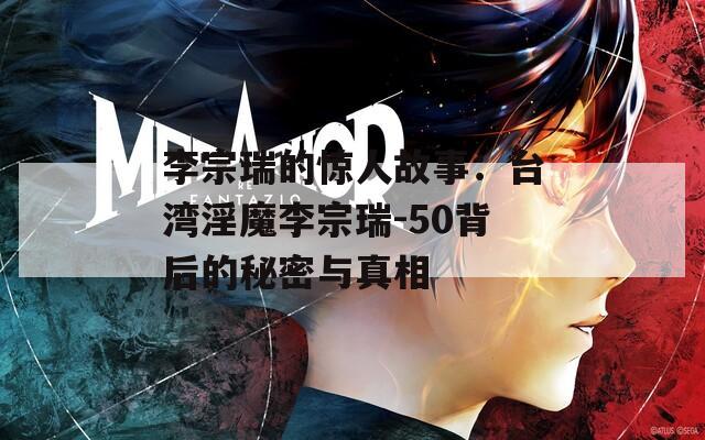 李宗瑞的惊人故事：台湾淫魔李宗瑞-50背后的秘密与真相