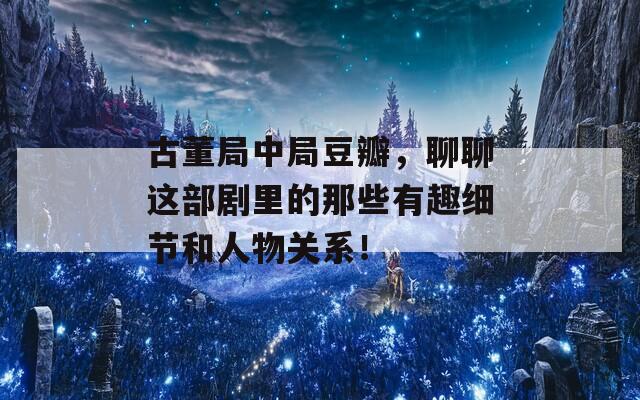 古董局中局豆瓣，聊聊这部剧里的那些有趣细节和人物关系！