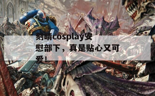 刻晴cosplay安慰部下，真是贴心又可爱！