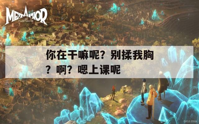 你在干嘛呢？别揉我胸？啊？嗯上课呢