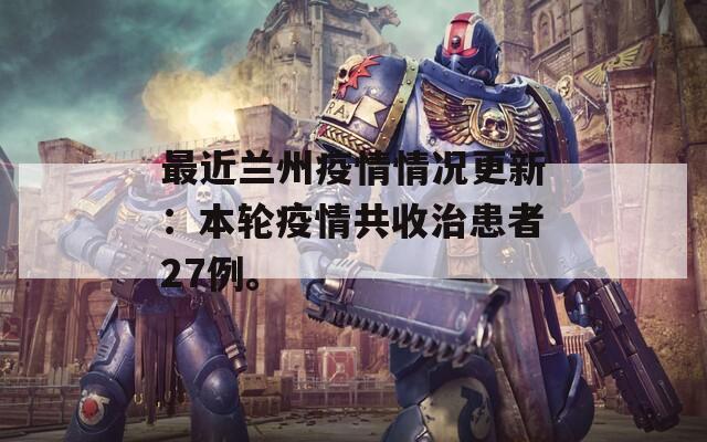 最近兰州疫情情况更新：本轮疫情共收治患者27例。