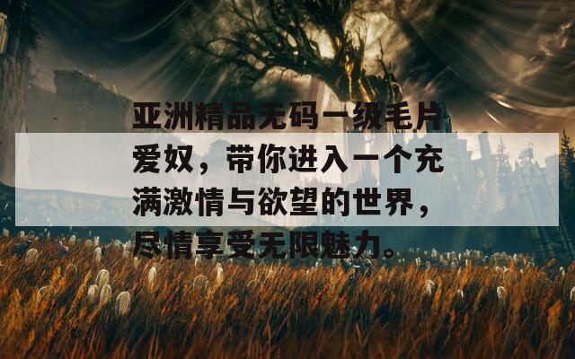 亚洲精品无码一级毛片爱奴，带你进入一个充满激情与欲望的世界，尽情享受无限魅力。