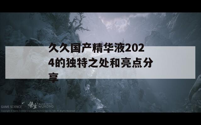 久久国产精华液2024的独特之处和亮点分享