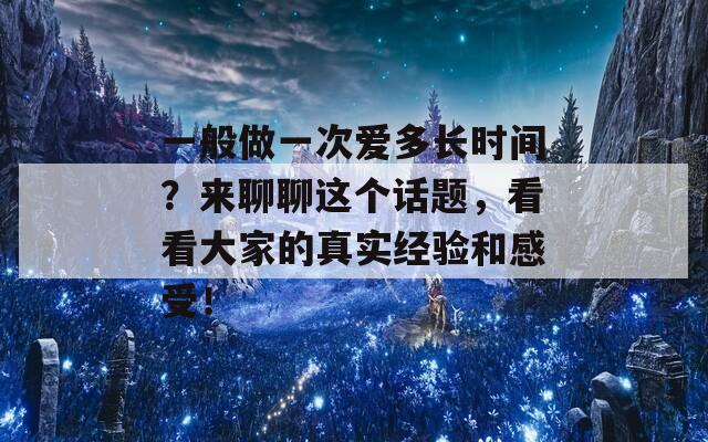 一般做一次爱多长时间？来聊聊这个话题，看看大家的真实经验和感受！