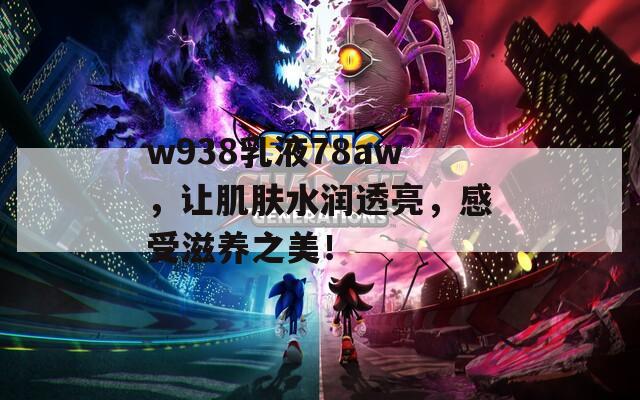 w938乳液78aw，让肌肤水润透亮，感受滋养之美！