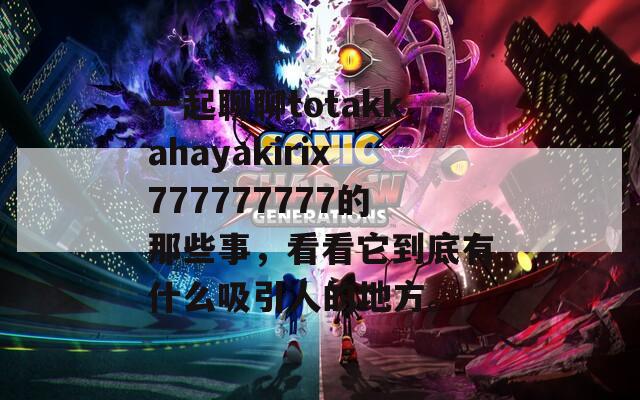 一起聊聊totakkahayakirix777777777的那些事，看看它到底有什么吸引人的地方。