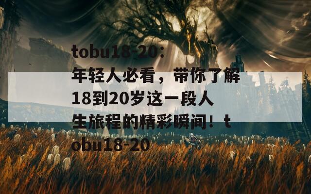 tobu18-20：年轻人必看，带你了解18到20岁这一段人生旅程的精彩瞬间！tobu18-20