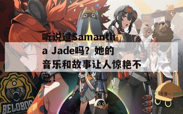 听说过Samantha Jade吗？她的音乐和故事让人惊艳不已！