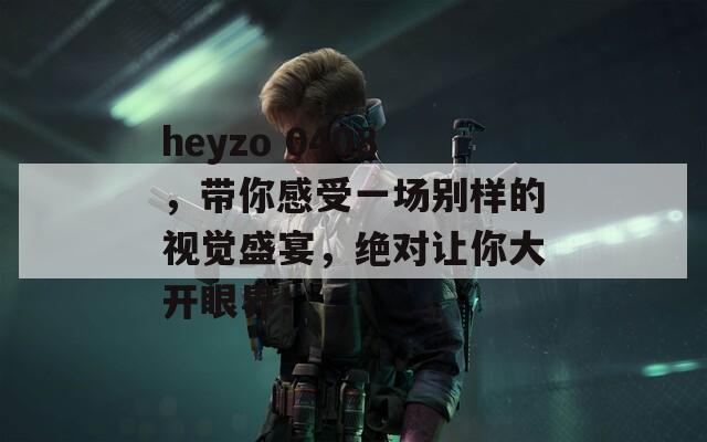 heyzo 0408，带你感受一场别样的视觉盛宴，绝对让你大开眼界！