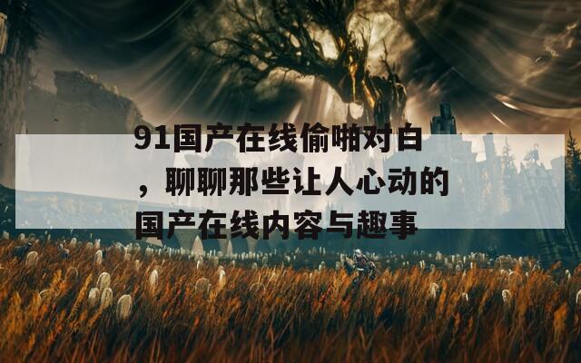 91国产在线偷啪对白，聊聊那些让人心动的国产在线内容与趣事