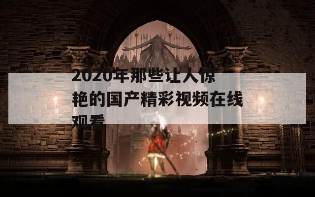 2020年那些让人惊艳的国产精彩视频在线观看