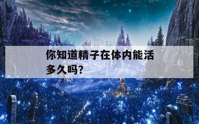 你知道精子在体内能活多久吗？