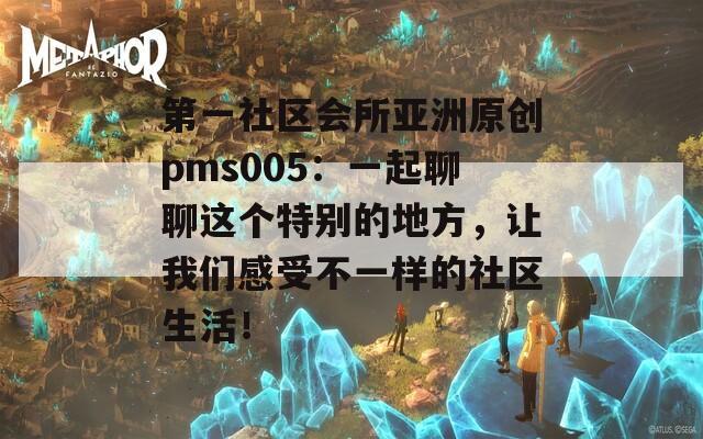 第一社区会所亚洲原创pms005：一起聊聊这个特别的地方，让我们感受不一样的社区生活！