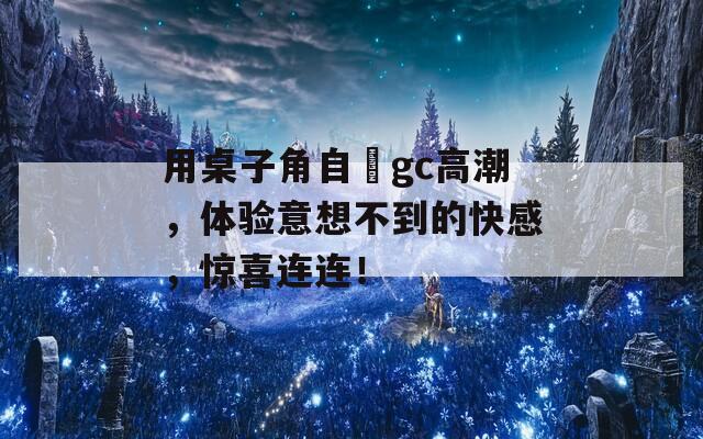 用桌子角自褽gc高潮，体验意想不到的快感，惊喜连连！