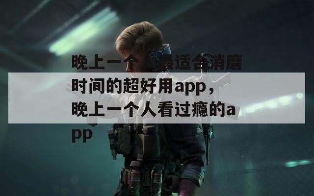 晚上一个人最适合消磨时间的超好用app，晚上一个人看过瘾的app