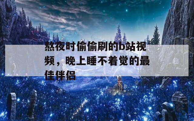 熬夜时偷偷刷的b站视频，晚上睡不着觉的最佳伴侣