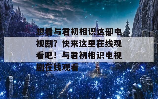 想看与君初相识这部电视剧？快来这里在线观看吧！与君初相识电视剧在线观看