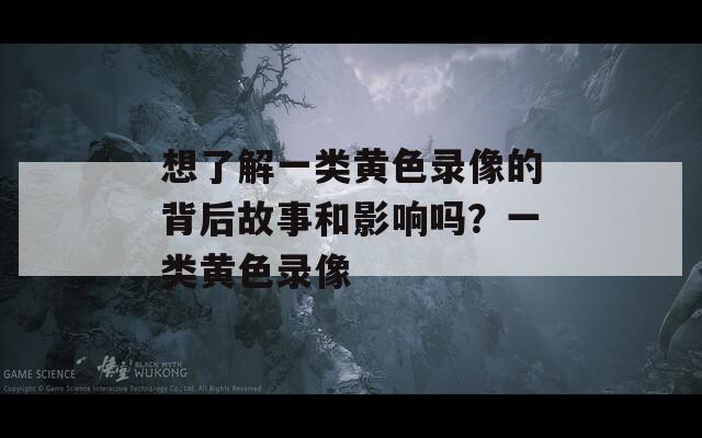 想了解一类黄色录像的背后故事和影响吗？一类黄色录像