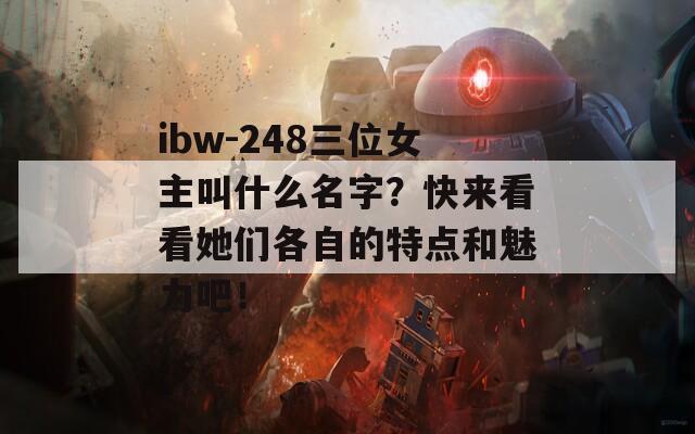 ibw-248三位女主叫什么名字？快来看看她们各自的特点和魅力吧！