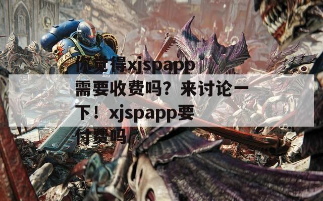 你觉得xjspapp需要收费吗？来讨论一下！xjspapp要付费吗