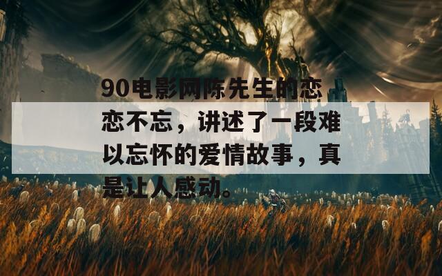 90电影网陈先生的恋恋不忘，讲述了一段难以忘怀的爱情故事，真是让人感动。