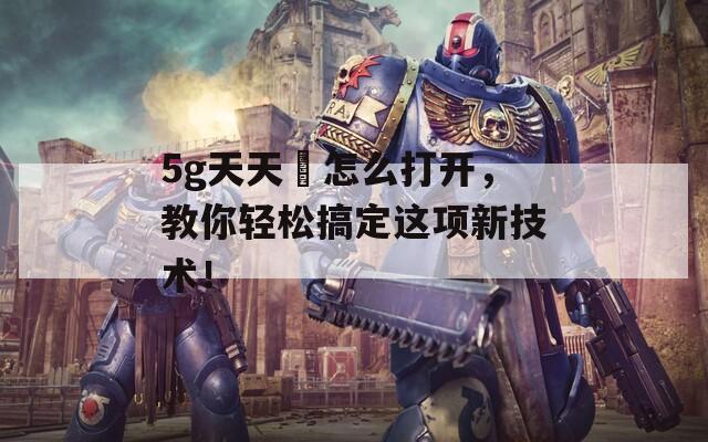 5g天天奭怎么打开，教你轻松搞定这项新技术！