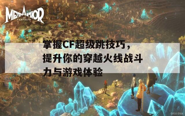 掌握CF超级跳技巧，提升你的穿越火线战斗力与游戏体验